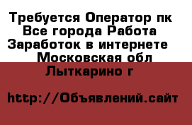 Требуется Оператор пк - Все города Работа » Заработок в интернете   . Московская обл.,Лыткарино г.